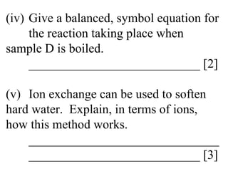(iv) Give a balanced, symbol equation for  the reaction taking place when  sample D is boiled. ___________________________ [2] (v) Ion exchange can be used to soften  hard water.  Explain, in terms of ions,  how this method works. ______________________________ ___________________________ [3] 