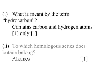 (i) What is meant by the term  “hydrocarbon”? Contains carbon and hydrogen atoms  [1] only [1] (ii) To which homologous series does  butane belong? Alkanes  [1] 
