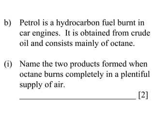 b) Petrol is a hydrocarbon fuel burnt in  car engines.  It is obtained from crude  oil and consists mainly of octane. (i) Name the two products formed when  octane burns completely in a plentiful  supply of air. ___________________________ [2] 