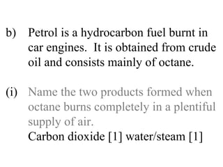 b) Petrol is a hydrocarbon fuel burnt in  car engines.  It is obtained from crude  oil and consists mainly of octane. (i) Name the two products formed when  octane burns completely in a plentiful  supply of air. Carbon dioxide [1] water/steam [1] 