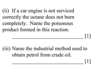 (ii) If a car engine is not serviced  correctly the octane does not burn  completely.  Name the poisonous  product formed in this reaction. ___________________________ [1] (iii) Name the industrial method used to  obtain petrol from crude oil. ___________________________ [1] 