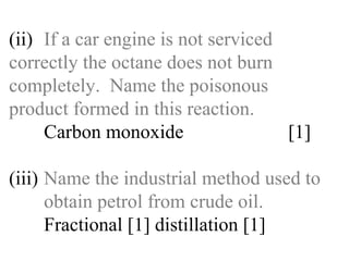 (ii) If a car engine is not serviced  correctly the octane does not burn  completely.  Name the poisonous  product formed in this reaction. Carbon monoxide  [1] (iii) Name the industrial method used to  obtain petrol from crude oil. Fractional [1] distillation [1] 