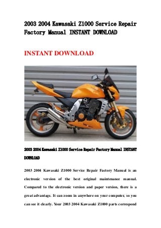 2003 2004 Kawasaki Z1000 Service Repair
Factory Manual INSTANT DOWNLOAD
INSTANT DOWNLOAD
2003 2004 Kawasaki Z1000 Service Repair Factory Manual INSTANT
DOWNLOAD
2003 2004 Kawasaki Z1000 Service Repair Factory Manual is an
electronic version of the best original maintenance manual.
Compared to the electronic version and paper version, there is a
great advantage. It can zoom in anywhere on your computer, so you
can see it clearly. Your 2003 2004 Kawasaki Z1000 parts correspond
 