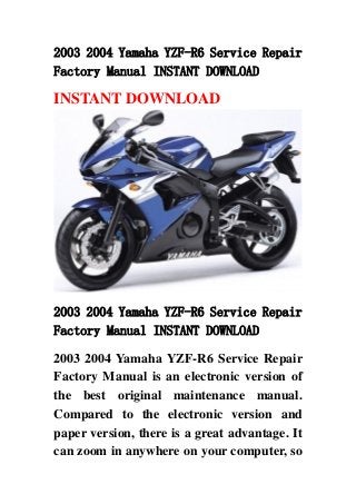 2003 2004 Yamaha YZF-R6 Service Repair
Factory Manual INSTANT DOWNLOAD
INSTANT DOWNLOAD
2003 2004 Yamaha YZF-R6 Service Repair
Factory Manual INSTANT DOWNLOAD
2003 2004 Yamaha YZF-R6 Service Repair
Factory Manual is an electronic version of
the best original maintenance manual.
Compared to the electronic version and
paper version, there is a great advantage. It
can zoom in anywhere on your computer, so
 