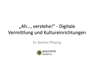 „Ah…, verstehe!“ - Digitale
Vermittlung und Kultureinrichtungen
Dr. Bettina Pfleging
 