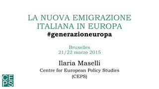 LA NUOVA EMIGRAZIONE
ITALIANA IN EUROPA
#generazioneuropa
Bruxelles
21/22 marzo 2015
Ilaria Maselli
Centre for European Policy Studies
(CEPS)
 