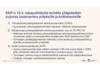 | Julkinen | SP/FIVA-EI RAJOITETTU
EKP:n 12.3. rahapoliittisilla toimilla ylläpidetään
sujuvaa luotonantoa yrityksille ja kotitalouksille
1) Ylimääräiset pitempiaikaiset rahoitusoperaatiot (LTRO)
• Euroalueen rahoitusjärjestelmälle tarjotaan välitöntä rahoitustukea
2) Kohdennetut pitempiaikaiset rahoitusoperaatiot, osa III (TLTRO III)
• Kaikissa avoinna olevissa pitempiaikaisissa rahoitusoperaatioissa ehdot
muutetaan paljon suotuisammiksi kesäkuusta 2020 kesäkuuhun 2021
• Turvataan pankkijärjestelmän häiriötön luotonantokyky kotitalouksille ja
pienille ja keskisuurille yrityksille
3) Uudet omaisuuseräostot (APP)
• Uusia omaisuuseräostoja varten varataan 120 mrd euroa lisää v. 2020,
jotta yksityisen sektorin osto-ohjelmien vaikutus pysyy vahvana
• Turvataan valmius torjua markkinahäiriöt kaikissa osto-ohjelmaluokissa
• Tuetaan yritysten markkinarahoituksen saantia
520.3.2020
 