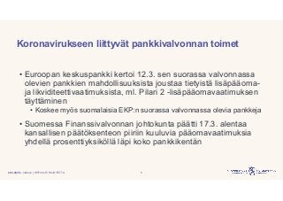 | Julkinen | SP/FIVA-EI RAJOITETTU
Koronavirukseen liittyvät pankkivalvonnan toimet
• Euroopan keskuspankki kertoi 12.3. sen suorassa valvonnassa
olevien pankkien mahdollisuuksista joustaa tietyistä lisäpääoma-
ja likviditeettivaatimuksista, ml. Pilari 2 -lisäpääomavaatimuksen
täyttäminen
• Koskee myös suomalaisia EKP:n suorassa valvonnassa olevia pankkeja
• Suomessa Finanssivalvonnan johtokunta päätti 17.3. alentaa
kansallisen päätöksenteon piiriin kuuluvia pääomavaatimuksia
yhdellä prosenttiyksiköllä läpi koko pankkikentän
620.3.2020
 