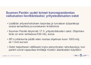 | Julkinen | SP/FIVA-EI RAJOITETTU
Suomen Pankin uudet toimet koronapandemian
vaikutusten lievittämiseksi: yritystodistusten ostot
• Lisätään yritysrahoituksen tarjontaa ja turvataan työpaikkoja
osana kansallisia ja euroalueen kriisitoimia
• Suomen Pankki käynnisti 17.3. yritystodistusten ostot. Ohjelman
koko on ensi vaiheessa 500 milj. euroa
• SP:n johtokunta päätti eilen nostaa ohjelman koon 1000 milj.
eli 1 mrd euroon
• Ostot helpottavat välillisesti myös pienyritysten rahoitusoloja, kun
pankit voivat vapauttaa limiittejä muiden asiakkaiden käyttöön
820.3.2020
 