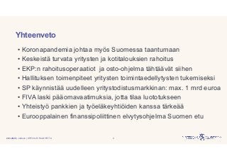 | Julkinen | SP/FIVA-EI RAJOITETTU
Yhteenveto
• Koronapandemia johtaa myös Suomessa taantumaan
• Keskeistä turvata yritysten ja kotitalouksien rahoitus
• EKP:n rahoitusoperaatiot ja osto-ohjelma tähtäävät siihen
• Hallituksen toimenpiteet yritysten toimintaedellytysten tukemiseksi
• SP käynnistää uudelleen yritystodistusmarkkinan: max. 1 mrd euroa
• FIVA laski pääomavaatimuksia, jotta tilaa luototukseen
• Yhteistyö pankkien ja työeläkeyhtiöiden kanssa tärkeää
• Eurooppalainen finanssipoliittinen elvytysohjelma Suomen etu
20.3.2020 9
 