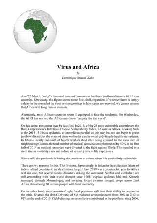 Virus and Africa
By
Dominique Strauss-Kahn
As of 20 March, “only” a thousand cases of coronavirus had been confirmed in over 40 African
countries. Obviously, this figure seems rather low. Still, regardless of whether there is simply
a delay in the spread of the virus or shortcomings in how cases are reported, we cannot assume
that Africa will long remain immune.
Alarmingly, most African countries seem ill-equipped to face the pandemic. On Wednesday,
the WHO has warned that Africa must now “prepare for the worst”.
On this score, pessimism may be justified. In 2016, of the 25 most vulnerable countries on the
Rand Corporation’s Infectious Disease Vulnerability Index, 22 were in Africa. Looking back
at the 2014-15 Ebola epidemic, as imperfect a parallel as this may be, we can begin to grasp
just how disastrous the strain of these outbreaks can be on already fragile healthcare systems.
In Liberia, nearly one-tenth of health workers died after being exposed to the virus and, in
neighbouring Guinea, the total number of medical consultations plummeted by 50% in the first
half of 2014 as medical resources were diverted to the fight against Ebola. This resulted in a
steep rise in mortality rates and a drop of several years in life expectancy.
Worse still, the pandemic is hitting the continent at a time when it is particularly vulnerable.
There are two reasons for this. The first one, depressingly, is linked to the collective failure of
industrialized countries to tackle climate change. Here, 2019 was a catastrophic year for Africa
with not one, but several natural disasters striking the continent: Zambia and Zimbabwe are
still contending with their worst drought since 1981; tropical cyclones Idai and Kenneth
rampaged through Mozambique; and invading locust swarms ravaged crops across East
Africa, threatening 20 million people with food insecurity.
On the other hand, most countries’ tight fiscal positions will limit their ability to respond to
the crisis. Overall, the debt/GDP ratio of Sub-Saharan economies went from 30% in 2012 to
95% at the end of 2019. Yield-chasing investors have contributed to the problem: since 2009,
 