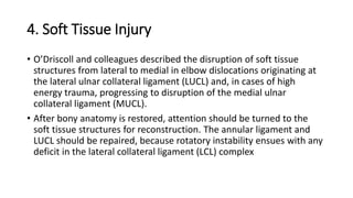 4. Soft Tissue Injury
• O’Driscoll and colleagues described the disruption of soft tissue
structures from lateral to medial in elbow dislocations originating at
the lateral ulnar collateral ligament (LUCL) and, in cases of high
energy trauma, progressing to disruption of the medial ulnar
collateral ligament (MUCL).
• After bony anatomy is restored, attention should be turned to the
soft tissue structures for reconstruction. The annular ligament and
LUCL should be repaired, because rotatory instability ensues with any
deficit in the lateral collateral ligament (LCL) complex
 