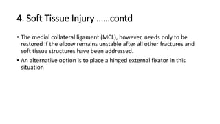 4. Soft Tissue Injury ……contd
• The medial collateral ligament (MCL), however, needs only to be
restored if the elbow remains unstable after all other fractures and
soft tissue structures have been addressed.
• An alternative option is to place a hinged external fixator in this
situation
 