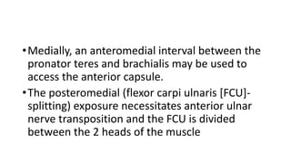 •Medially, an anteromedial interval between the
pronator teres and brachialis may be used to
access the anterior capsule.
•The posteromedial (flexor carpi ulnaris [FCU]-
splitting) exposure necessitates anterior ulnar
nerve transposition and the FCU is divided
between the 2 heads of the muscle
 