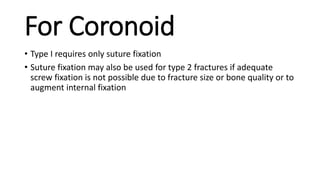 For Coronoid
• Type I requires only suture fixation
• Suture fixation may also be used for type 2 fractures if adequate
screw fixation is not possible due to fracture size or bone quality or to
augment internal fixation
 