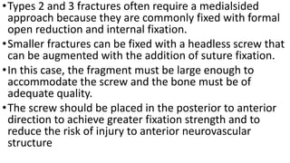 •Types 2 and 3 fractures often require a medialsided
approach because they are commonly fixed with formal
open reduction and internal fixation.
•Smaller fractures can be fixed with a headless screw that
can be augmented with the addition of suture fixation.
•In this case, the fragment must be large enough to
accommodate the screw and the bone must be of
adequate quality.
•The screw should be placed in the posterior to anterior
direction to achieve greater fixation strength and to
reduce the risk of injury to anterior neurovascular
structure
 