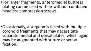 •For larger fragments, anteromedial buttress
plating can be used with or without combined
headless compression screws.
•Occasionally, a surgeon is faced with multiple
coronoid fragments that may necessitate
separate medial and dorsal plates, which again
may be augmented with suture or screw
fixation.
 
