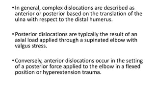 •In general, complex dislocations are described as
anterior or posterior based on the translation of the
ulna with respect to the distal humerus.
•Posterior dislocations are typically the result of an
axial load applied through a supinated elbow with
valgus stress.
•Conversely, anterior dislocations occur in the setting
of a posterior force applied to the elbow in a flexed
position or hyperextension trauma.
 