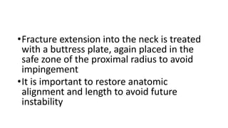 •Fracture extension into the neck is treated
with a buttress plate, again placed in the
safe zone of the proximal radius to avoid
impingement
•It is important to restore anatomic
alignment and length to avoid future
instability
 