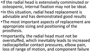 •If the radial head is extensively comminuted or
osteopenic, internal fixation may not be ideal.
•In this situation, radial head replacement is
advisable and has demonstrated good results
•The most important aspects of replacement are
appropriate sizing and positioning of the
prosthesis.
•Importantly, the radial head must not be
overstuffed, which inevitably leads to increased
radiocapitellar contact pressures, elbow pain,
loss of range of motion, and component failure
 