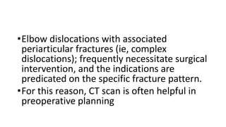 •Elbow dislocations with associated
periarticular fractures (ie, complex
dislocations); frequently necessitate surgical
intervention, and the indications are
predicated on the specific fracture pattern.
•For this reason, CT scan is often helpful in
preoperative planning
 