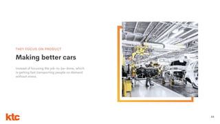 22
THEY FOCUS ON PRODUCT
Instead of focusing the job-to-be-done, which
is getting fast transporting people on demand
without stress.
Making better cars
 