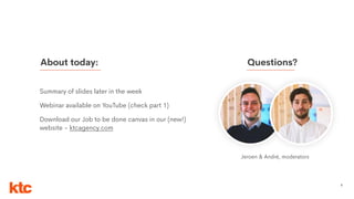 3
Summary of slides later in the week
Webinar available on YouTube (check part 1)
Download our Job to be done canvas in our (new!)
website - ktcagency.com
About today: Questions?
Jeroen & André, moderators
 