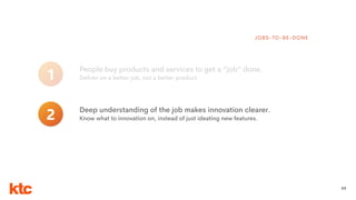 30
People buy products and services to get a “job” done.
Deliver on a better job, not a better product1
JOBS-TO-BE-DONE
Deep understanding of the job makes innovation clearer.
Know what to innovation on, instead of just ideating new features.2
 