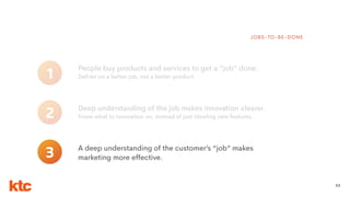 33
People buy products and services to get a “job” done.
Deliver on a better job, not a better product1
JOBS-TO-BE-DONE
Deep understanding of the job makes innovation clearer.
Know what to innovation on, instead of just ideating new features.2
3 A deep understanding of the customer’s “job” makes
marketing more effective.
 