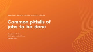 Common pitfalls of
jobs-to-be-done
Disrupted Industries
Shifting the product focus
Example case
WEBINAR | EMPATHY-DRIVEN BUSINESS DESIGN
 