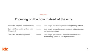 55
Focusing on the how instead of the why
PITFALL #1
iPods - Ah! They want to listen to music
Cars - Ah! They want to get from point
A to point B
Grills - Ah! They want to grill food
Some people buy iPods so people will stop talking to them
Some people get cars because it represents independences
and becoming an adult
Some people grill because it represents a ceremony and
male bonding, others do it to impress women.
 
