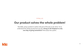 56
Our product solves the whole problem!
PITFALL #2
Normally, using a product is solves only part of the job-to-be-done. Try to
understand the whole journey from any job. Hiring an OV Chipkaart is only
one step of going somewhere! Think about the system.
 