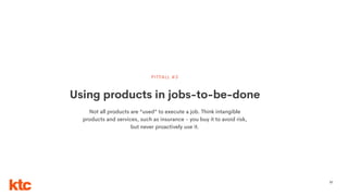 57
Using products in jobs-to-be-done
PITFALL #3
Not all products are “used” to execute a job. Think intangible
products and services, such as insurance - you buy it to avoid risk,
but never proactively use it.
 