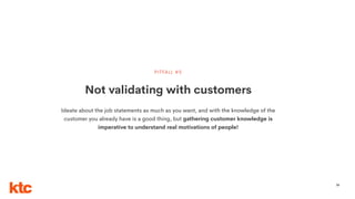 59
Not validating with customers
PITFALL #5
Ideate about the job statements as much as you want, and with the knowledge of the
customer you already have is a good thing, but gathering customer knowledge is
imperative to understand real motivations of people!
 