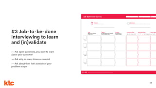 65
#3 Job-to-be-done
interviewing to learn
and (in)validate
— Ask open questions, you want to learn
about your customer
— Ask why, as many times as needed
— Ask about their lives outside of your
problem scope
Date:Group name:Designed for:Job Statement Canvas
Designed for ktc. This work is part of a NonCommercial-ShareAlike 4.0 International (CC BY-NC-SA 4.0) license.
Verb
What is the customer
trying to do?
Product:
The product/service are you analyzing
Customer:
Who are using your product/service? Demographics, habits, distinctive traits
Object
To what object is the customer
trying to do the verb?
Context
The context is a
clariﬁer modiﬁer
Functional Goal
Priority
Direction of improvement:
Minimize, eliminate, increase, create, other
Emotional Goal
+
Social Goal
Priority
Priority
Priority
Unit of measure/ customer value
Time, likelihood,frequency, risk, amou
 