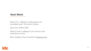 69
March 31st - Webinar 3: Oplossingen met
menselijke touch. The Unicorn Canvas
Same time: 3PM to 4PM
Want to invite a colleague? Let us know, so we
send them an invite!
More empathy-driven innovation? ktcagency.com
Next Week
 