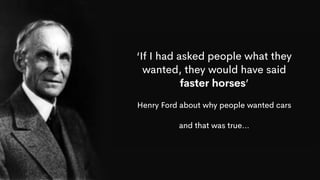‘If I had asked people what they
wanted, they would have said
faster horses’
Henry Ford about why people wanted cars
and that was true…
 