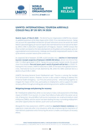 UNWTO: INTERNATIONAL TOURISM ARRIVALS
COULD FALL BY 20-30% IN 2020
Madrid, Spain, 27 March 2020 – The World Tourism Organization (UNWTO) has released
its updated assessment of the likely impact of the COVID-19 on international tourism. Taking
into account the unparalleled introduction of travel restrictions across the world, the United
Nations specialized agency for tourism expects that international tourist arrivals will be down
by 20% to 30% in 2020 when compared with 2019 figures. However, UNWTO stresses that
these numbers are based on the latest developments as the global community faces up to an
unprecedented social and economic challenge and should be interpreted with caution in view
of the extreme uncertain nature of the current crisis.
An expected fall of between 20-30% could translate into a decline in international
tourism receipts (exports) of between US$300-450 billion, almost one third of the
US$ 1.5 trillion generated in 2019. Taking into account past market trends, this would
mean that between five and seven years’ worth of growth will be lost to COVID-19.
Putting this into context, UNWTO notes that in 2009, on the back of the global economic
crisis, international tourist arrivals declined by 4%, while the SARS outbreak led to a
decline of just 0.4% in 2003.
UNWTO Secretary-General Zurab Pololikashvili said: “Tourism is among the hardest
hit of all economic sectors. However, tourism is also united in helping to address this
immense health emergency – our first and utmost priority – while working together to
mitigate the impact of the crisis, particularly on employment, and to support the wider
recovery efforts through providing jobs and driving economic welfare worldwide.”
Mitigating damage and planning for recovery
Mr. Pololikashvili added that, while it is too early to make a full assessment of the likely
impact of COVID-19 on tourism, it is clear that millions of jobs within the sector are at
risk of being lost. Around 80% of all tourism businesses are small-and-medium-sized
enterprises (SMEs), and the sector has been leading the way in providing employment
and other opportunities for women, youth and rural communities.
Alongside this new assessment, UNWTO underlines tourism’s historic resilience and
capacity to create jobs after crisis situations, while also emphasizing the importance of
international cooperation and of ensuring the sector is made a central part of recovery
efforts.
WORLD TOURISM ORGANIZATION (UNWTO) - A SPECIALIZED AGENCY OF THE UNITED NATIONS
C/ POETA JOAN MARAGALL 42, 28020 MADRID, SPAIN. TEL: (34) 91 567 81 00 / FAX: (34) 91 571 37 33 - INFO@UNWTO.ORG / UNWTO.ORG
NEWS
RELEASE
WORLD
TOURISM
ORGANIZATION
MADRID, 27 MAR 2020
 