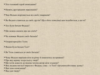 Хто головний герой оповідання?

Назвіть другорядних персонажів?

Чим Федько відрізняється від своїх товаришів?

Як Федько ставиться до своїх друзів? Що в його поведінці вам подобається, а що ні?

Хто були батьки Федька?

Що можна сказати про цю сім'ю?

Чи поважає Федько своїх батьків?

Охарактеризуйте Толю.

Якими були батьки Толі?

Як Толя ставиться до своїх батьків?

Чому Федько вирішив піти на річку й покататись на крижині?
Про яку церкву згадується у творі?
Що хотів довести до відома читача автор цією згадкою?
Яка людина могла б вирости з Федька, а яка – із Толі? Аргументуйте вашу думку?
Яка тема оповідання?
Яка ідея твору?
 