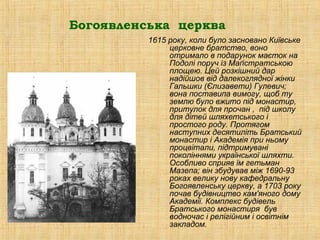 Богоявленська церква
          1615 року, коли було засновано Київське
               церковне братство, воно
               отримало в подарунок маєток на
               Подолі поруч із Маґістратською
               площею. Цей розкішний дар
               надійшов від далекоглядної жінки
               Гальшки (Єлизавети) Гулевич;
               вона поставипа вимогу, щоб ту
               землю було вжито під монастир,
               притулок для прочан , під школу
               для дітей шляхетського і
               простого роду. Протягом
               наступних десятиліть Братський
               монастир і Академія при ньому
               процвітали, підтримувані
               поколіннями української шляхти.
               Особливо сприяв їм гетьман
               Мазепа; він збудував між 1690-93
               роках велику нову кафедральну
               Богоявленську церкву, а 1703 року
               почав будівництво кам'яного дому
               Академії. Комплекс будівель
               Братського монастиря був
               водночас і релігійним і освітнім
               закладом.
 