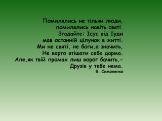 Помилялись не тільки люди,
               помилялись навіть святі.
                Згадайте: Ісус від Іуди
          мав останній цілунок в житті.
        Ми не святі, не боги,а значить,
          Не варто втішати себе дарма.
Але,як твій промах лиш ворог бачить,-
                    Друзів у тебе нема.
                             В. Симоненко
 