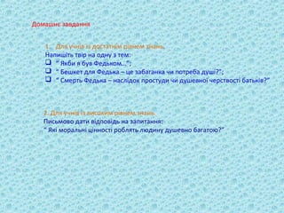 Домашнє завдання


   1. Для учнів із достатнім рівнем знань.
   Напишіть твір на одну з тем:
    “ Якби я був Федьком…”;
    “ Бешкет для Федька – це забаганка чи потреба душі?”;
    “ Смерть Федька – наслідок простуди чи душевної черствості батьків?”



   2. Для учнів із високим рівнем знань.
   Письмово дати відповідь на запитання:
   “ Які моральні цінності роблять людину душевно багатою?”
 