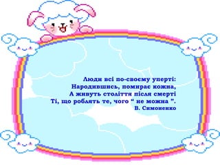 Люди всі по-своєму уперті:
      Народившись, помирає кожна,
      А живуть століття після смерті
Ті, що роблять те, чого “ не можна ”.
                        В. Симоненко
 