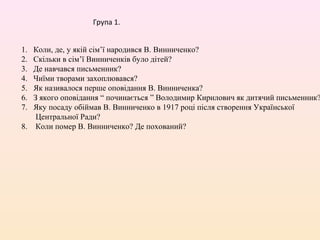 Група 1.


1. Коли, де, у якій сім’ї народився В. Винниченко?
2. Скільки в сім’ї Винниченків було дітей?
3. Де навчався письменник?
4. Чиїми творами захоплювався?
5. Як називалося перше оповідання В. Винниченка?
6. З якого оповідання “ починається ” Володимир Кирилович як дитячий письменник?
7. Яку посаду обіймав В. Винниченко в 1917 році після створення Української
    Центральної Ради?
8. Коли помер В. Винниченко? Де похований?
 