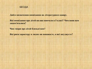 БЕСІДА


Дайте визначення оповідання як літературного жанру.

Які оповідання про дітей ви вже вивчали в 5 класі? Чим вони вам
запам'яталися?

Чим твори про дітей близькі вам?

Які риси характеру в людях ви поважаєте, а які засуджуєте?
 