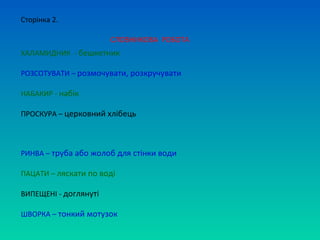 Сторінка 2.

                       СЛОВНИКОВА РОБОТА
ХАЛАМИДНИК - бешкетник

РОЗСОТУВАТИ – розмочувати, розкручувати

НАБАКИР - набік

ПРОСКУРА – церковний хлібець



РИНВА – труба або жолоб для стінки води

ПАЦАТИ – ляскати по воді

ВИПЕЩЕНІ - доглянуті

ШВОРКА – тонкий мотузок
 