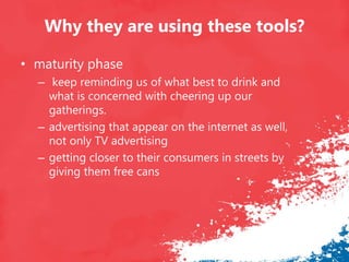 Why they are using these tools?
• maturity phase
– keep reminding us of what best to drink and
what is concerned with cheering up our
gatherings.
– advertising that appear on the internet as well,
not only TV advertising
– getting closer to their consumers in streets by
giving them free cans
 