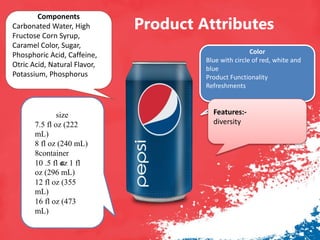 Product Attributes
c
size
7.5 fl oz (222
mL)
8 fl oz (240 mL)
8container
10 .5 fl oz 1 fl
oz (296 mL)
12 fl oz (355
mL)
16 fl oz (473
mL)
Color
Blue with circle of red, white and
blue
Product Functionality
Refreshments
Components
Carbonated Water, High
Fructose Corn Syrup,
Caramel Color, Sugar,
Phosphoric Acid, Caffeine,
Otric Acid, Natural Flavor,
Potassium, Phosphorus
Features:-
diversity
 