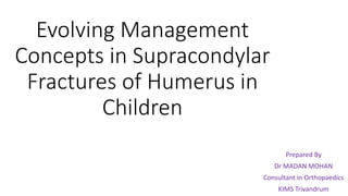 Evolving Management
Concepts in Supracondylar
Fractures of Humerus in
Children
Prepared By
Dr MADAN MOHAN
Consultant in Orthopaedics
KIMS Trivandrum
 