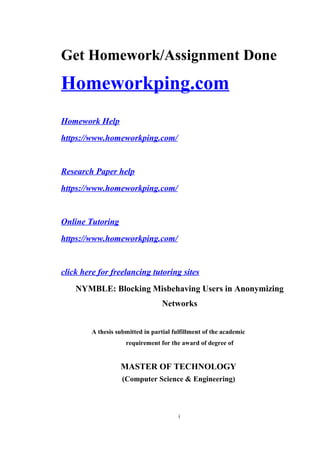 Get Homework/Assignment Done
Homeworkping.com
Homework Help
https://www.homeworkping.com/
Research Paper help
https://www.homeworkping.com/
Online Tutoring
https://www.homeworkping.com/
click here for freelancing tutoring sites
NYMBLE: Blocking Misbehaving Users in Anonymizing
Networks
A thesis submitted in partial fulfillment of the academic
requirement for the award of degree of
MASTER OF TECHNOLOGY
(Computer Science & Engineering)
i
 
